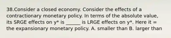 38.Consider a closed economy. Consider the effects of a contractionary <a href='https://www.questionai.com/knowledge/kEE0G7Llsx-monetary-policy' class='anchor-knowledge'>monetary policy</a>. In terms of the <a href='https://www.questionai.com/knowledge/kbbTh4ZPeb-absolute-value' class='anchor-knowledge'>absolute value</a>, its SRGE effects on y* is ______ is LRGE effects on y*. Here it = the expansionary monetary policy. A. smaller than B. larger than