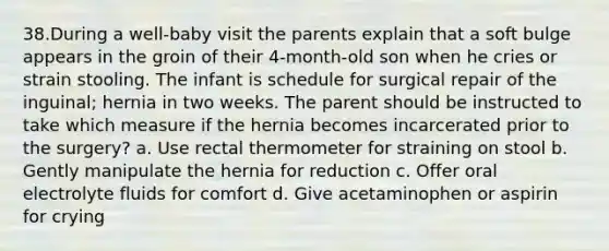 38.During a well-baby visit the parents explain that a soft bulge appears in the groin of their 4-month-old son when he cries or strain stooling. The infant is schedule for surgical repair of the inguinal; hernia in two weeks. The parent should be instructed to take which measure if the hernia becomes incarcerated prior to the surgery? a. Use rectal thermometer for straining on stool b. Gently manipulate the hernia for reduction c. Offer oral electrolyte fluids for comfort d. Give acetaminophen or aspirin for crying