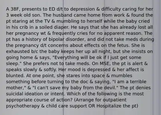 A 38F, presents to ED d/t to depression & difficulty caring for her 3 week old son. The husband came home from work & found the pt staring at the TV & mumbling to herself while the baby cried in his crib in a soiled diaper. He says that she has already lost all her pregnancy wt & frequently cries for no apparent reason. The pt has a history of bipolar disorder, and did not take meds during the pregnancy d/t concerns about effects on the fetus. She is exhausted b/c the baby keeps her up all night, but she insists on going home & says, "Everything will be ok if I just get some sleep." She prefers not to take meds. On MSE, the pt is alert & speaks slowly & softly. Her mood is depressed & her affect is blunted. At one point, she stares into space & mumbles something before turning to the doc & saying, "I am a terrible mother," & "I can't save my baby from the devil." The pt denies suicidal ideation or intent. Which of the following is the most appropriate course of action? (Arrange for outpatient psychotherapy & child care support OR Hospitalize the pt)