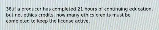 38.if a producer has completed 21 hours of continuing education, but not ethics credits, how many ethics credits must be completed to keep the license active.