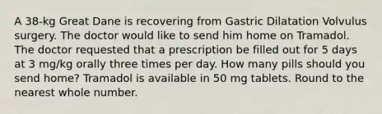 A 38-kg Great Dane is recovering from Gastric Dilatation Volvulus surgery. The doctor would like to send him home on Tramadol. The doctor requested that a prescription be filled out for 5 days at 3 mg/kg orally three times per day. How many pills should you send home? Tramadol is available in 50 mg tablets. Round to the nearest whole number.