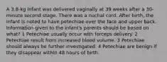 A 3.8-kg infant was delivered vaginally at 39 weeks after a 30-minute second stage. There was a nuchal cord. After birth, the infant is noted to have petechiae over the face and upper back. Information given to the infant's parents should be based on what? 1 Petechiae usually occur with forceps delivery. 2 Petechiae result from increased blood volume. 3 Petechiae should always be further investigated. 4 Petechiae are benign if they disappear within 48 hours of birth.