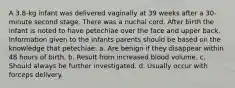 A 3.8-kg infant was delivered vaginally at 39 weeks after a 30-minute second stage. There was a nuchal cord. After birth the infant is noted to have petechiae over the face and upper back. Information given to the infants parents should be based on the knowledge that petechiae: a. Are benign if they disappear within 48 hours of birth. b. Result from increased blood volume. c. Should always be further investigated. d. Usually occur with forceps delivery.