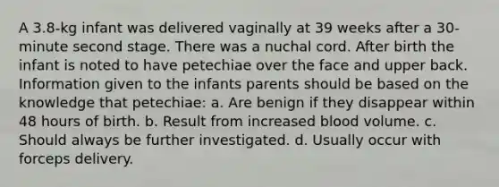 A 3.8-kg infant was delivered vaginally at 39 weeks after a 30-minute second stage. There was a nuchal cord. After birth the infant is noted to have petechiae over the face and upper back. Information given to the infants parents should be based on the knowledge that petechiae: a. Are benign if they disappear within 48 hours of birth. b. Result from increased blood volume. c. Should always be further investigated. d. Usually occur with forceps delivery.