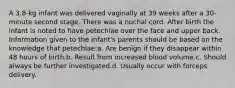 A 3.8-kg infant was delivered vaginally at 39 weeks after a 30-minute second stage. There was a nuchal cord. After birth the infant is noted to have petechiae over the face and upper back. Information given to the infant's parents should be based on the knowledge that petechiae:a. Are benign if they disappear within 48 hours of birth.b. Result from increased blood volume.c. Should always be further investigated.d. Usually occur with forceps delivery.