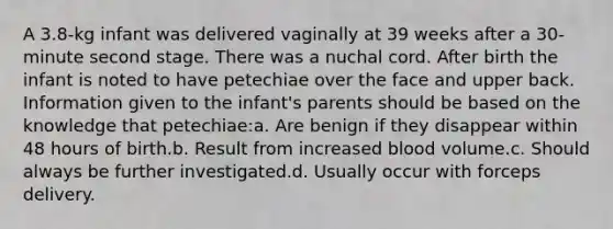 A 3.8-kg infant was delivered vaginally at 39 weeks after a 30-minute second stage. There was a nuchal cord. After birth the infant is noted to have petechiae over the face and upper back. Information given to the infant's parents should be based on the knowledge that petechiae:a. Are benign if they disappear within 48 hours of birth.b. Result from increased blood volume.c. Should always be further investigated.d. Usually occur with forceps delivery.