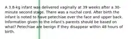 A 3.8-kg infant was delivered vaginally at 39 weeks after a 30-minute second stage. There was a nuchal cord. After birth the infant is noted to have petechiae over the face and upper back. Information given to the infant's parents should be based on what? Petechiae are benign if they disappear within 48 hours of birth.