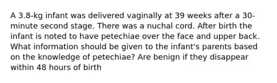 A 3.8-kg infant was delivered vaginally at 39 weeks after a 30-minute second stage. There was a nuchal cord. After birth the infant is noted to have petechiae over the face and upper back. What information should be given to the infant's parents based on the knowledge of petechiae? Are benign if they disappear within 48 hours of birth