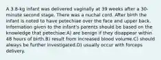 A 3.8-kg infant was delivered vaginally at 39 weeks after a 30-minute second stage. There was a nuchal cord. After birth the infant is noted to have petechiae over the face and upper back. Information given to the infant's parents should be based on the knowledge that petechiae:A) are benign if they disappear within 48 hours of birth.B) result from increased blood volume.C) should always be further investigated.D) usually occur with forceps delivery.