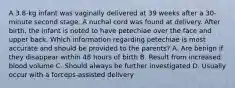 A 3.8-kg infant was vaginally delivered at 39 weeks after a 30-minute second stage. A nuchal cord was found at delivery. After birth, the infant is noted to have petechiae over the face and upper back. Which information regarding petechiae is most accurate and should be provided to the parents? A. Are benign if they disappear within 48 hours of birth B. Result from increased blood volume C. Should always be further investigated D. Usually occur with a forceps-assisted delivery