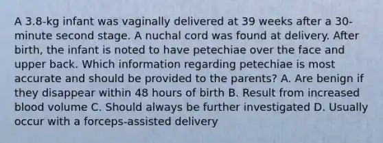 A 3.8-kg infant was vaginally delivered at 39 weeks after a 30-minute second stage. A nuchal cord was found at delivery. After birth, the infant is noted to have petechiae over the face and upper back. Which information regarding petechiae is most accurate and should be provided to the parents? A. Are benign if they disappear within 48 hours of birth B. Result from increased blood volume C. Should always be further investigated D. Usually occur with a forceps-assisted delivery