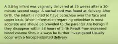 A 3.8-kg infant was vaginally delivered at 39 weeks after a 30-minute second stage. A nuchal cord was found at delivery. After birth, the infant is noted to have petechiae over the face and upper back. Which information regarding petechiae is most accurate and should be provided to the parents? Are benign if they disappear within 48 hours of birth Result from increased blood volume Should always be further investigated Usually occur with a forceps-assisted delivery