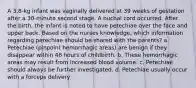 A 3.8-kg infant was vaginally delivered at 39 weeks of gestation after a 30-minute second stage. A nuchal cord occurred. After the birth, the infant is noted to have petechiae over the face and upper back. Based on the nurses knowledge, which information regarding petechiae should be shared with the parents? a. Petechiae (pinpoint hemorrhagic areas) are benign if they disappear within 48 hours of childbirth. b. These hemorrhagic areas may result from increased blood volume. c. Petechiae should always be further investigated. d. Petechiae usually occur with a forceps delivery