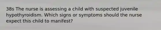 38s The nurse is assessing a child with suspected juvenile hypothyroidism. Which signs or symptoms should the nurse expect this child to manifest?