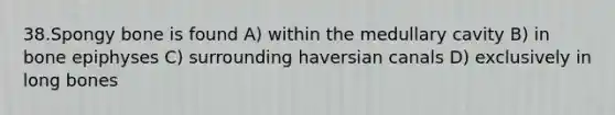 38.Spongy bone is found A) within the medullary cavity B) in bone epiphyses C) surrounding haversian canals D) exclusively in long bones