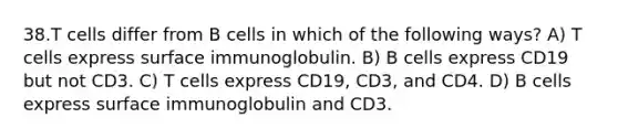 38.T cells differ from B cells in which of the following ways? A) T cells express surface immunoglobulin. B) B cells express CD19 but not CD3. C) T cells express CD19, CD3, and CD4. D) B cells express surface immunoglobulin and CD3.