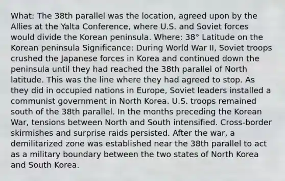 What: The 38th parallel was the location, agreed upon by the Allies at the Yalta Conference, where U.S. and Soviet forces would divide the Korean peninsula. Where: 38° Latitude on the Korean peninsula Significance: During World War II, Soviet troops crushed the Japanese forces in Korea and continued down the peninsula until they had reached the 38th parallel of North latitude. This was the line where they had agreed to stop. As they did in occupied nations in Europe, Soviet leaders installed a communist government in North Korea. U.S. troops remained south of the 38th parallel. In the months preceding the Korean War, tensions between North and South intensified. Cross-border skirmishes and surprise raids persisted. After the war, a demilitarized zone was established near the 38th parallel to act as a military boundary between the two states of North Korea and South Korea.