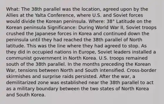 What: The 38th parallel was the location, agreed upon by the Allies at the Yalta Conference, where U.S. and Soviet forces would divide the Korean peninsula. Where: 38° Latitude on the Korean peninsula Significance: During World War II, Soviet troops crushed the Japanese forces in Korea and continued down the peninsula until they had reached the 38th parallel of North latitude. This was the line where they had agreed to stop. As they did in occupied nations in Europe, Soviet leaders installed a communist government in North Korea. U.S. troops remained south of the 38th parallel. In the months preceding the Korean War, tensions between North and South intensified. Cross-border skirmishes and surprise raids persisted. After the war, a demilitarized zone was established near the 38th parallel to act as a military boundary between the two states of North Korea and South Korea.