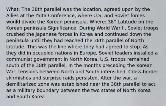 What: The 38th parallel was the location, agreed upon by the Allies at the Yalta Conference, where U.S. and Soviet forces would divide the Korean peninsula. Where: 38° Latitude on the Korean peninsula Significance: During World War II, Soviet troops crushed the Japanese forces in Korea and continued down the peninsula until they had reached the 38th parallel of North latitude. This was the line where they had agreed to stop. As they did in occupied nations in Europe, Soviet leaders installed a communist government in North Korea. U.S. troops remained south of the 38th parallel. In the months preceding the Korean War, tensions between North and South intensified. Cross-border skirmishes and surprise raids persisted. After the war, a demilitarized zone was established near the 38th parallel to act as a military boundary between the two states of North Korea and South Korea.