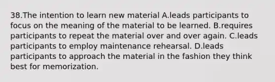 38.The intention to learn new material A.leads participants to focus on the meaning of the material to be learned. B.requires participants to repeat the material over and over again. C.leads participants to employ maintenance rehearsal. D.leads participants to approach the material in the fashion they think best for memorization.