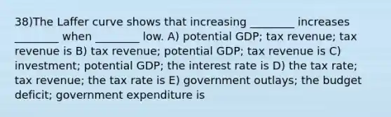 38)The Laffer curve shows that increasing ________ increases ________ when ________ low. A) potential GDP; tax revenue; tax revenue is B) tax revenue; potential GDP; tax revenue is C) investment; potential GDP; the interest rate is D) the tax rate; tax revenue; the tax rate is E) government outlays; the budget deficit; government expenditure is