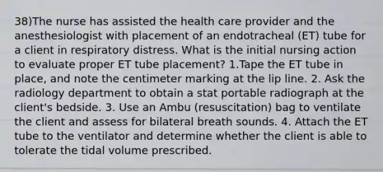 38)The nurse has assisted the health care provider and the anesthesiologist with placement of an endotracheal (ET) tube for a client in respiratory distress. What is the initial nursing action to evaluate proper ET tube placement? 1.Tape the ET tube in place, and note the centimeter marking at the lip line. 2. Ask the radiology department to obtain a stat portable radiograph at the client's bedside. 3. Use an Ambu (resuscitation) bag to ventilate the client and assess for bilateral breath sounds. 4. Attach the ET tube to the ventilator and determine whether the client is able to tolerate the tidal volume prescribed.