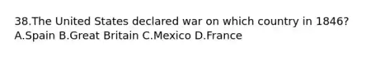 38.The United States declared war on which country in 1846? A.Spain B.Great Britain C.Mexico D.France