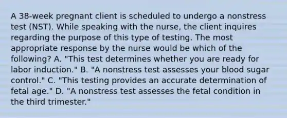 A 38-week pregnant client is scheduled to undergo a nonstress test (NST). While speaking with the nurse, the client inquires regarding the purpose of this type of testing. The most appropriate response by the nurse would be which of the following? A. "This test determines whether you are ready for labor induction." B. "A nonstress test assesses your blood sugar control." C. "This testing provides an accurate determination of fetal age." D. "A nonstress test assesses the fetal condition in the third trimester."