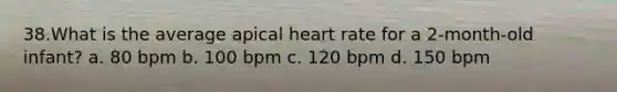 38.What is the average apical heart rate for a 2-month-old infant? a. 80 bpm b. 100 bpm c. 120 bpm d. 150 bpm