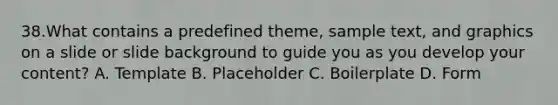 38.What contains a predefined theme, sample text, and graphics on a slide or slide background to guide you as you develop your content? A. Template B. Placeholder C. Boilerplate D. Form