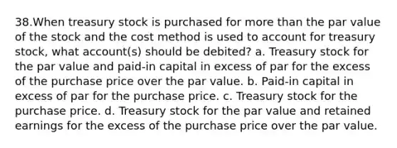 38.When treasury stock is purchased for <a href='https://www.questionai.com/knowledge/keWHlEPx42-more-than' class='anchor-knowledge'>more than</a> the par value of the stock and the cost method is used to account for treasury stock, what account(s) should be debited? a. Treasury stock for the par value and paid-in capital in excess of par for the excess of the purchase price over the par value. b. Paid-in capital in excess of par for the purchase price. c. Treasury stock for the purchase price. d. Treasury stock for the par value and retained earnings for the excess of the purchase price over the par value.