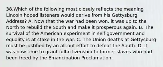 38.Which of the following most closely reflects the meaning Lincoln hoped listeners would derive from his Gettysburg Address? A. Now that the war had been won, it was up to the North to rebuild the South and make it prosperous again. B. The survival of the American experiment in self-government and equality is at stake in the war. C. The Union deaths at Gettysburg must be justified by an all-out effort to defeat the South. D. It was now time to grant full-citizenship to former slaves who had been freed by the Emancipation Proclamation.