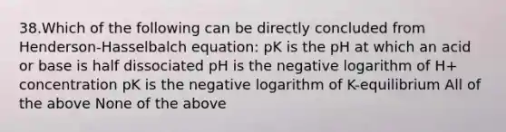 38.Which of the following can be directly concluded from Henderson-Hasselbalch equation: pK is the pH at which an acid or base is half dissociated pH is the negative logarithm of H+ concentration pK is the negative logarithm of K-equilibrium All of the above None of the above