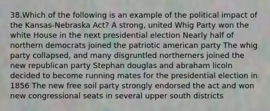 38.Which of the following is an example of the political impact of the Kansas-Nebraska Act? A strong, united Whig Party won the white House in the next presidential election Nearly half of northern democrats joined the patriotic american party The whig party collapsed, and many disgruntled northerners joined the new republican party Stephan douglas and abraham licoln decided to become running mates for the presidential election in 1856 The new free soil party strongly endorsed the act and won new congressional seats in several upper south districts