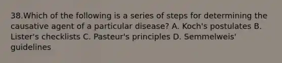 38.Which of the following is a series of steps for determining the causative agent of a particular disease? A. Koch's postulates B. Lister's checklists C. Pasteur's principles D. Semmelweis' guidelines