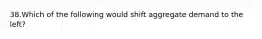 38.Which of the following would shift aggregate demand to the left?