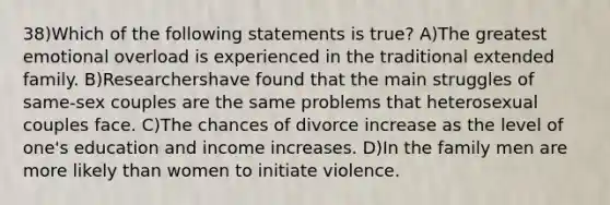 38)Which of the following statements is true? A)The greatest emotional overload is experienced in the traditional extended family. B)Researchershave found that the main struggles of same-sex couples are the same problems that heterosexual couples face. C)The chances of divorce increase as the level of one's education and income increases. D)In the family men are more likely than women to initiate violence.