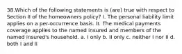 38.Which of the following statements is (are) true with respect to Section II of the homeowners policy? I. The personal liability limit applies on a per-occurrence basis. II. The medical payments coverage applies to the named insured and members of the named insured's household. a. I only b. II only c. neither I nor II d. both I and II