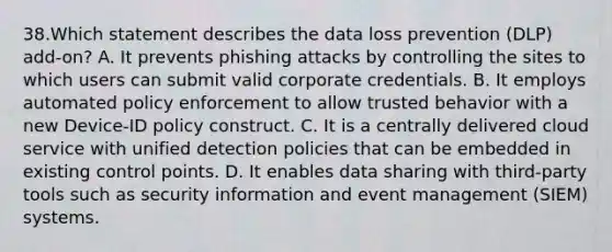 38.Which statement describes the data loss prevention (DLP) add-on? A. It prevents phishing attacks by controlling the sites to which users can submit valid corporate credentials. B. It employs automated policy enforcement to allow trusted behavior with a new Device-ID policy construct. C. It is a centrally delivered cloud service with unified detection policies that can be embedded in existing control points. D. It enables data sharing with third-party tools such as security information and event management (SIEM) systems.