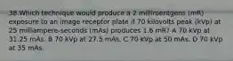 38.Which technique would produce a 2 milliroentgens (mR) exposure to an image receptor plate if 70 kilovolts peak (kVp) at 25 milliampere-seconds (mAs) produces 1.6 mR? A 70 kVp at 31.25 mAs. B 70 kVp at 27.5 mAs. C 70 kVp at 50 mAs. D 70 kVp at 35 mAs.