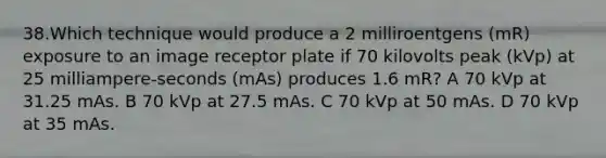 38.Which technique would produce a 2 milliroentgens (mR) exposure to an image receptor plate if 70 kilovolts peak (kVp) at 25 milliampere-seconds (mAs) produces 1.6 mR? A 70 kVp at 31.25 mAs. B 70 kVp at 27.5 mAs. C 70 kVp at 50 mAs. D 70 kVp at 35 mAs.