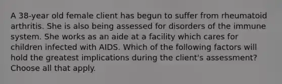 A 38-year old female client has begun to suffer from rheumatoid arthritis. She is also being assessed for disorders of the immune system. She works as an aide at a facility which cares for children infected with AIDS. Which of the following factors will hold the greatest implications during the client's assessment? Choose all that apply.