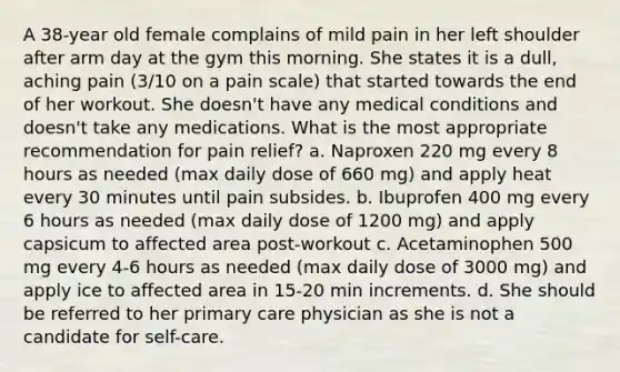 A 38-year old female complains of mild pain in her left shoulder after arm day at the gym this morning. She states it is a dull, aching pain (3/10 on a pain scale) that started towards the end of her workout. She doesn't have any medical conditions and doesn't take any medications. What is the most appropriate recommendation for pain relief? a. Naproxen 220 mg every 8 hours as needed (max daily dose of 660 mg) and apply heat every 30 minutes until pain subsides. b. Ibuprofen 400 mg every 6 hours as needed (max daily dose of 1200 mg) and apply capsicum to affected area post-workout c. Acetaminophen 500 mg every 4-6 hours as needed (max daily dose of 3000 mg) and apply ice to affected area in 15-20 min increments. d. She should be referred to her primary care physician as she is not a candidate for self-care.