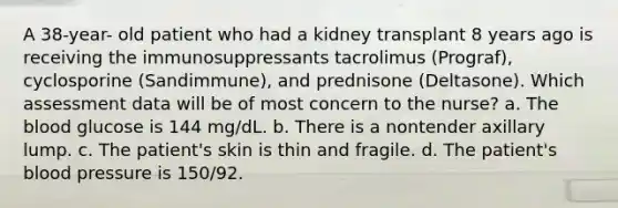 A 38-year- old patient who had a kidney transplant 8 years ago is receiving the immunosuppressants tacrolimus (Prograf), cyclosporine (Sandimmune), and prednisone (Deltasone). Which assessment data will be of most concern to the nurse? a. The blood glucose is 144 mg/dL. b. There is a nontender axillary lump. c. The patient's skin is thin and fragile. d. The patient's blood pressure is 150/92.