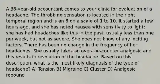 A 38-year-old accountant comes to your clinic for evaluation of a headache. The throbbing sensation is located in the right temporal region and is an 8 on a scale of 1 to 10. It started a few hours ago, and she has noted nausea with sensitivity to light; she has had headaches like this in the past, usually less than one per week, but not as severe. She does not know of any inciting factors. There has been no change in the frequency of her headaches. She usually takes an over-the-counter analgesic and this results in resolution of the headache. Based on this description, what is the most likely diagnosis of the type of headache? A) Tension B) Migraine C) Cluster D) Analgesic rebound