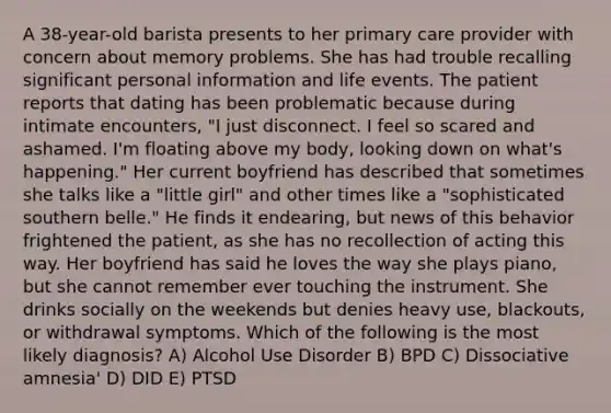 A 38-year-old barista presents to her primary care provider with concern about memory problems. She has had trouble recalling significant personal information and life events. The patient reports that dating has been problematic because during intimate encounters, "I just disconnect. I feel so scared and ashamed. I'm floating above my body, looking down on what's happening." Her current boyfriend has described that sometimes she talks like a "little girl" and other times like a "sophisticated southern belle." He finds it endearing, but news of this behavior frightened the patient, as she has no recollection of acting this way. Her boyfriend has said he loves the way she plays piano, but she cannot remember ever touching the instrument. She drinks socially on the weekends but denies heavy use, blackouts, or withdrawal symptoms. Which of the following is the most likely diagnosis? A) Alcohol Use Disorder B) BPD C) Dissociative amnesia' D) DID E) PTSD