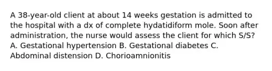 A 38-year-old client at about 14 weeks gestation is admitted to the hospital with a dx of complete hydatidiform mole. Soon after administration, the nurse would assess the client for which S/S? A. Gestational hypertension B. Gestational diabetes C. Abdominal distension D. Chorioamnionitis