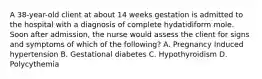 A 38-year-old client at about 14 weeks gestation is admitted to the hospital with a diagnosis of complete hydatidiform mole. Soon after admission, the nurse would assess the client for signs and symptoms of which of the following? A. Pregnancy Induced hypertension B. Gestational diabetes C. Hypothyroidism D. Polycythemia