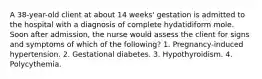 A 38-year-old client at about 14 weeks' gestation is admitted to the hospital with a diagnosis of complete hydatidiform mole. Soon after admission, the nurse would assess the client for signs and symptoms of which of the following? 1. Pregnancy-induced hypertension. 2. Gestational diabetes. 3. Hypothyroidism. 4. Polycythemia.