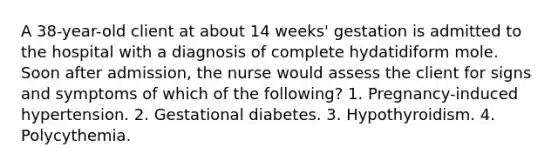 A 38-year-old client at about 14 weeks' gestation is admitted to the hospital with a diagnosis of complete hydatidiform mole. Soon after admission, the nurse would assess the client for signs and symptoms of which of the following? 1. Pregnancy-induced hypertension. 2. Gestational diabetes. 3. Hypothyroidism. 4. Polycythemia.